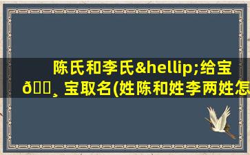 陈氏和李氏…给宝 🕸 宝取名(姓陈和姓李两姓怎么取 🌷 名字)